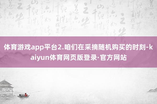 体育游戏app平台2.咱们在采摘随机购买的时刻-kaiyun体育网页版登录·官方网站
