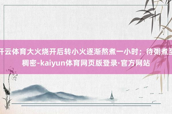 开云体育大火烧开后转小火逐渐熬煮一小时；待粥煮至稠密-kaiyun体育网页版登录·官方网站