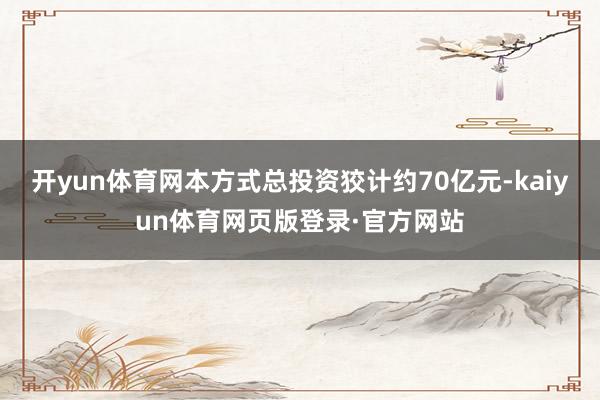 开yun体育网本方式总投资狡计约70亿元-kaiyun体育网页版登录·官方网站