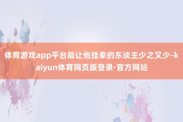 体育游戏app平台能让他挂牵的东谈主少之又少-kaiyun体育网页版登录·官方网站