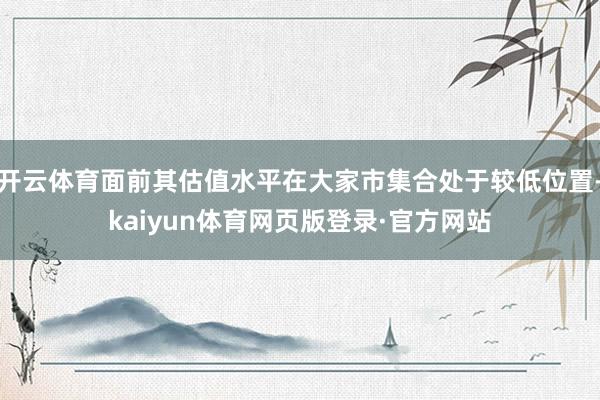 开云体育面前其估值水平在大家市集合处于较低位置-kaiyun体育网页版登录·官方网站