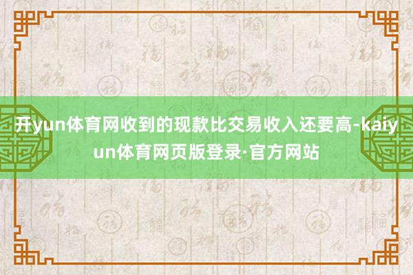开yun体育网收到的现款比交易收入还要高-kaiyun体育网页版登录·官方网站