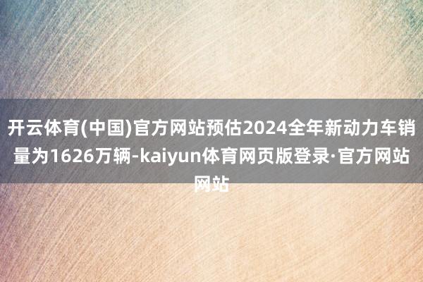 开云体育(中国)官方网站预估2024全年新动力车销量为1626万辆-kaiyun体育网页版登录·官方网站