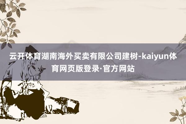 云开体育湖南海外买卖有限公司建树-kaiyun体育网页版登录·官方网站