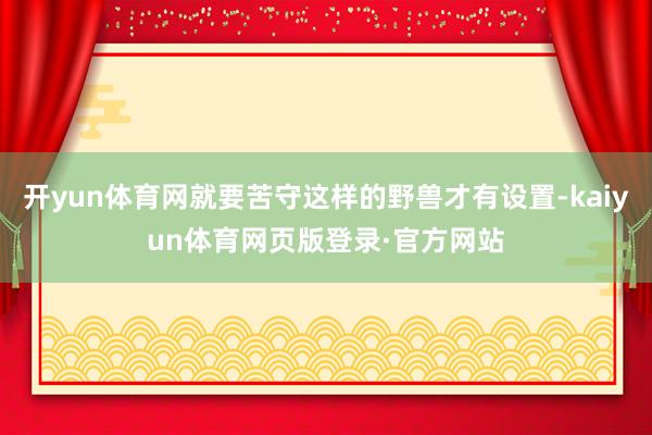 开yun体育网就要苦守这样的野兽才有设置-kaiyun体育网页版登录·官方网站