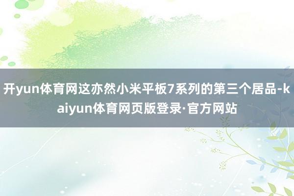 开yun体育网这亦然小米平板7系列的第三个居品-kaiyun体育网页版登录·官方网站