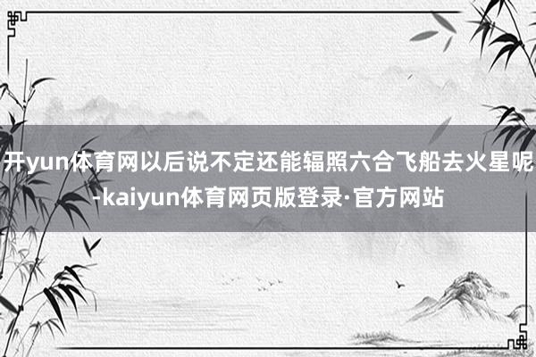 开yun体育网以后说不定还能辐照六合飞船去火星呢-kaiyun体育网页版登录·官方网站