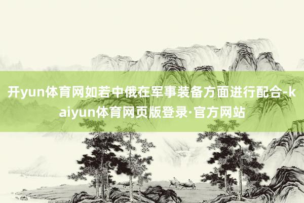 开yun体育网如若中俄在军事装备方面进行配合-kaiyun体育网页版登录·官方网站
