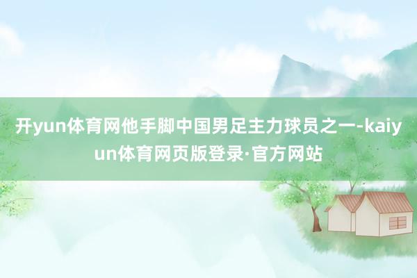 开yun体育网他手脚中国男足主力球员之一-kaiyun体育网页版登录·官方网站