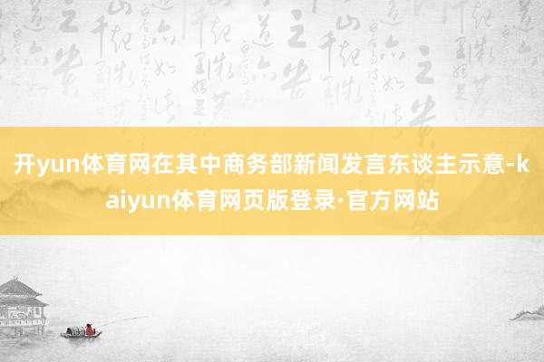 开yun体育网在其中商务部新闻发言东谈主示意-kaiyun体育网页版登录·官方网站