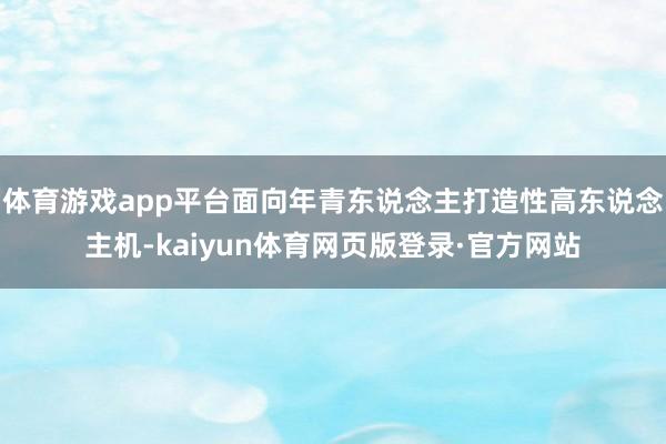 体育游戏app平台面向年青东说念主打造性高东说念主机-kaiyun体育网页版登录·官方网站
