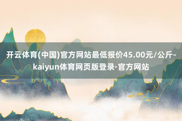开云体育(中国)官方网站最低报价45.00元/公斤-kaiyun体育网页版登录·官方网站