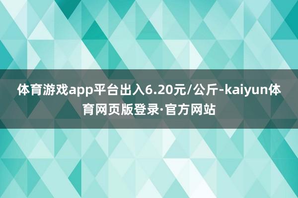 体育游戏app平台出入6.20元/公斤-kaiyun体育网页版登录·官方网站