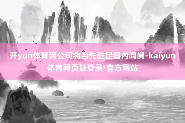 开yun体育网公司将当先驻足国内阛阓-kaiyun体育网页版登录·官方网站