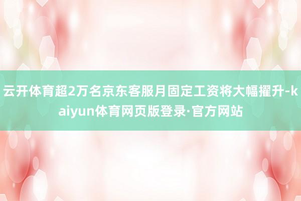 云开体育超2万名京东客服月固定工资将大幅擢升-kaiyun体育网页版登录·官方网站