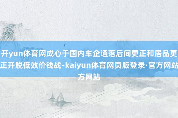 开yun体育网成心于国内车企通落后间更正和居品更正开脱低效价钱战-kaiyun体育网页版登录·官方网站