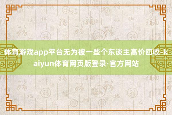 体育游戏app平台无为被一些个东谈主高价回收-kaiyun体育网页版登录·官方网站