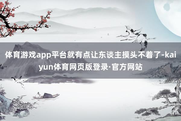 体育游戏app平台就有点让东谈主摸头不着了-kaiyun体育网页版登录·官方网站