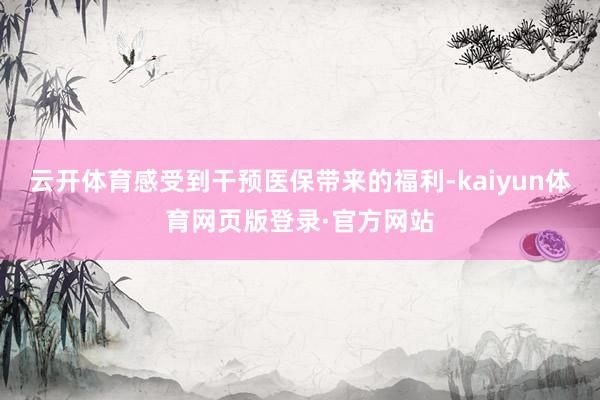 云开体育感受到干预医保带来的福利-kaiyun体育网页版登录·官方网站