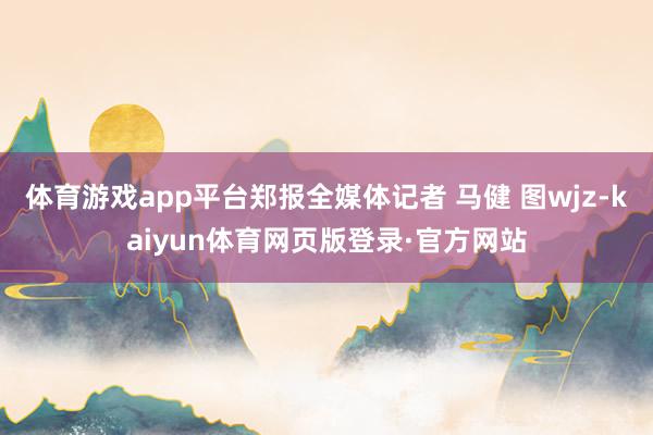 体育游戏app平台郑报全媒体记者 马健 图wjz-kaiyun体育网页版登录·官方网站