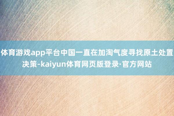 体育游戏app平台中国一直在加淘气度寻找原土处置决策-kaiyun体育网页版登录·官方网站
