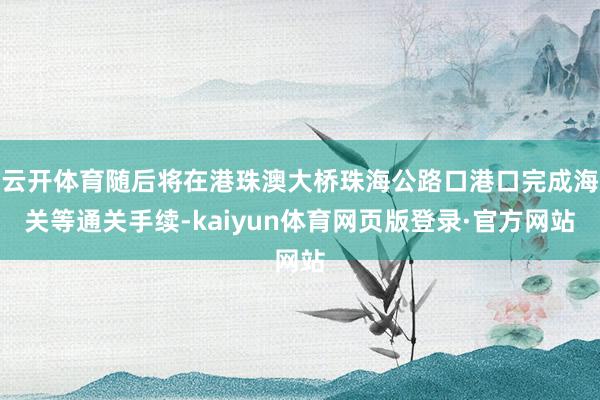 云开体育随后将在港珠澳大桥珠海公路口港口完成海关等通关手续-kaiyun体育网页版登录·官方网站