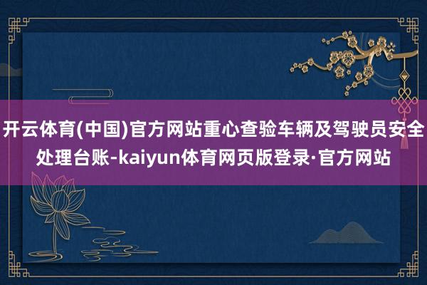 开云体育(中国)官方网站重心查验车辆及驾驶员安全处理台账-kaiyun体育网页版登录·官方网站