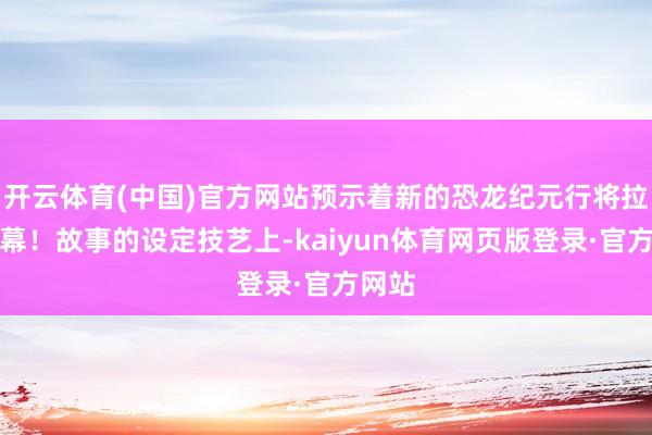 开云体育(中国)官方网站预示着新的恐龙纪元行将拉开帷幕！故事的设定技艺上-kaiyun体育网页版登录·官方网站