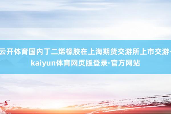 云开体育国内丁二烯橡胶在上海期货交游所上市交游-kaiyun体育网页版登录·官方网站