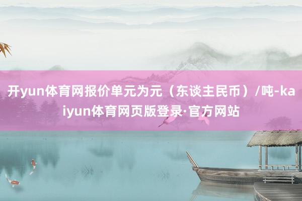 开yun体育网报价单元为元（东谈主民币）/吨-kaiyun体育网页版登录·官方网站