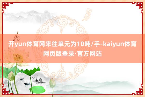 开yun体育网来往单元为10吨/手-kaiyun体育网页版登录·官方网站