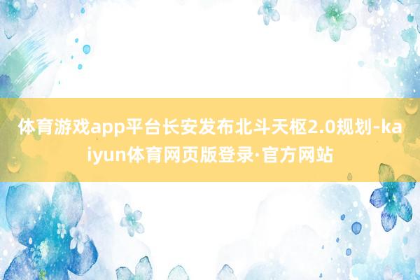 体育游戏app平台长安发布北斗天枢2.0规划-kaiyun体育网页版登录·官方网站