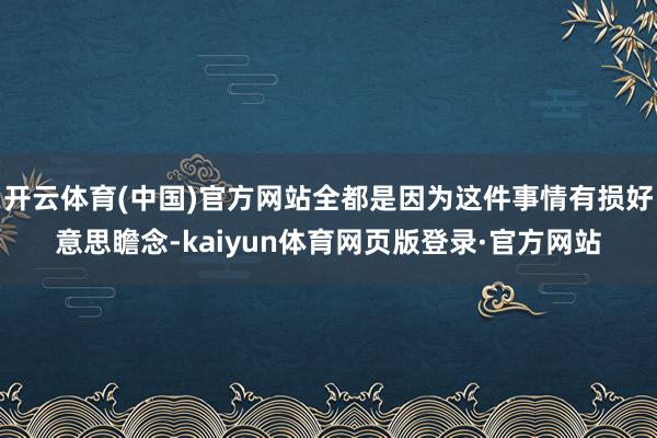 开云体育(中国)官方网站全都是因为这件事情有损好意思瞻念-kaiyun体育网页版登录·官方网站