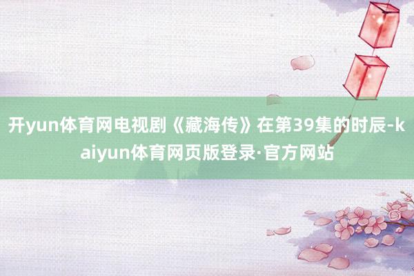开yun体育网电视剧《藏海传》在第39集的时辰-kaiyun体育网页版登录·官方网站
