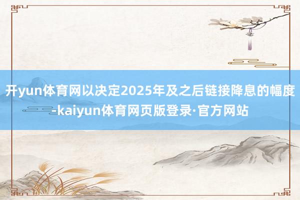 开yun体育网以决定2025年及之后链接降息的幅度-kaiyun体育网页版登录·官方网站