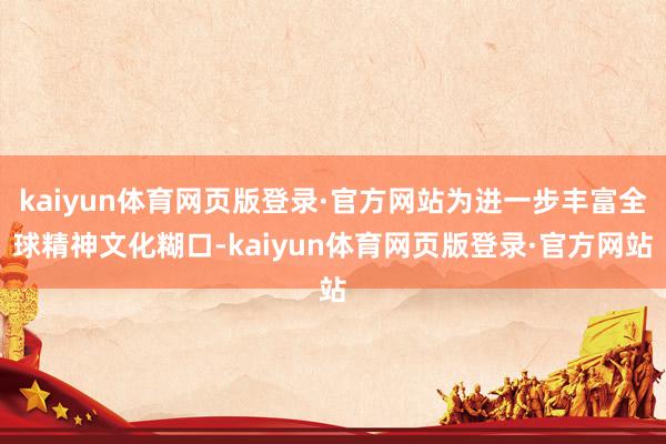 kaiyun体育网页版登录·官方网站为进一步丰富全球精神文化糊口-kaiyun体育网页版登录·官方网站