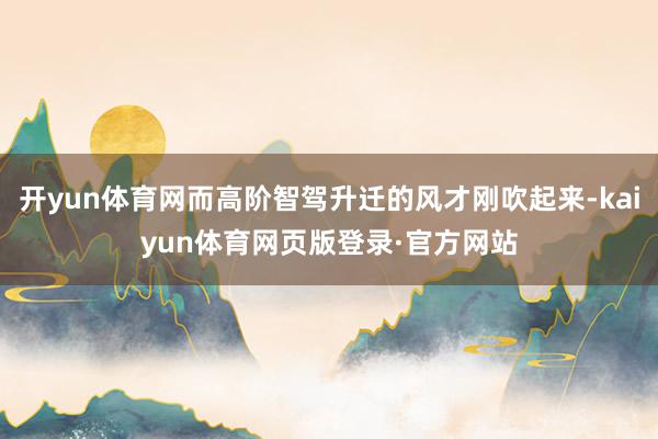 开yun体育网而高阶智驾升迁的风才刚吹起来-kaiyun体育网页版登录·官方网站