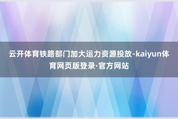 云开体育铁路部门加大运力资源投放-kaiyun体育网页版登录·官方网站