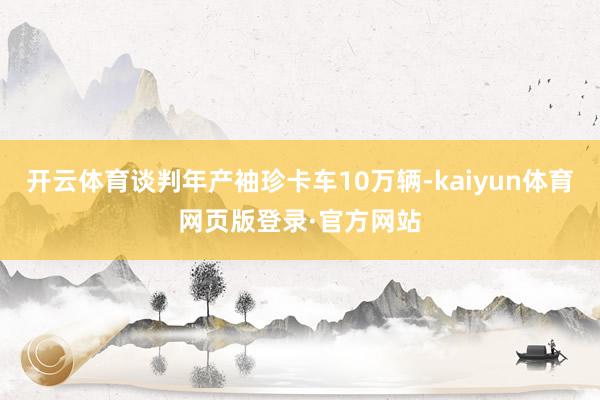 开云体育谈判年产袖珍卡车10万辆-kaiyun体育网页版登录·官方网站