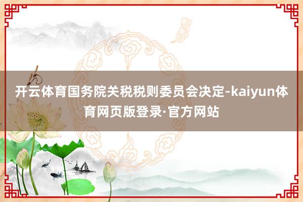 开云体育国务院关税税则委员会决定-kaiyun体育网页版登录·官方网站
