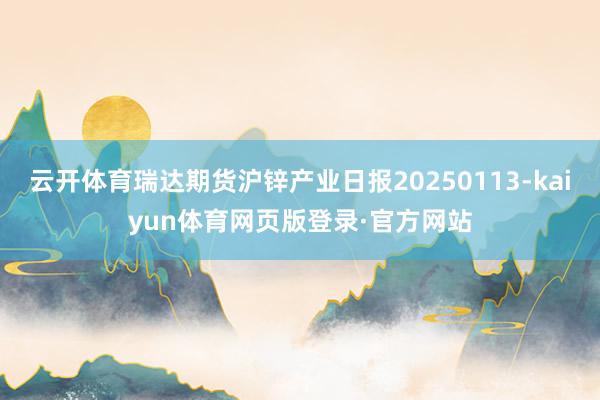 云开体育瑞达期货沪锌产业日报20250113-kaiyun体育网页版登录·官方网站