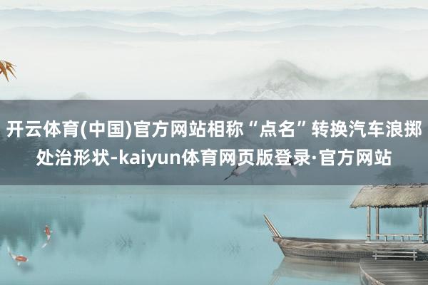 开云体育(中国)官方网站相称“点名”转换汽车浪掷处治形状-kaiyun体育网页版登录·官方网站