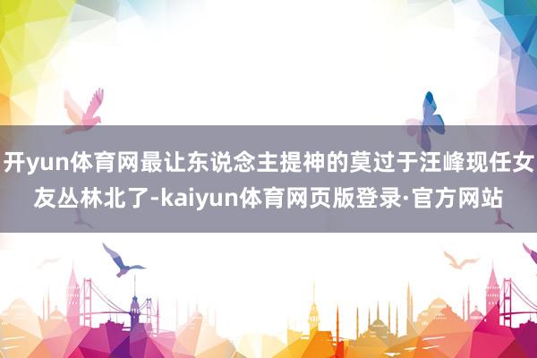 开yun体育网最让东说念主提神的莫过于汪峰现任女友丛林北了-kaiyun体育网页版登录·官方网站
