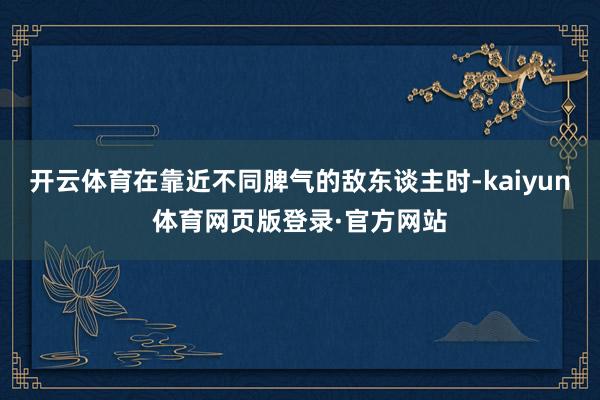 开云体育在靠近不同脾气的敌东谈主时-kaiyun体育网页版登录·官方网站