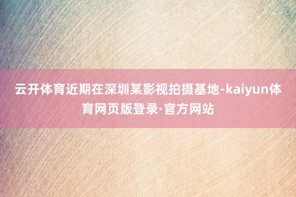 云开体育近期在深圳某影视拍摄基地-kaiyun体育网页版登录·官方网站