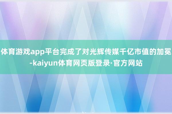 体育游戏app平台完成了对光辉传媒千亿市值的加冕-kaiyun体育网页版登录·官方网站