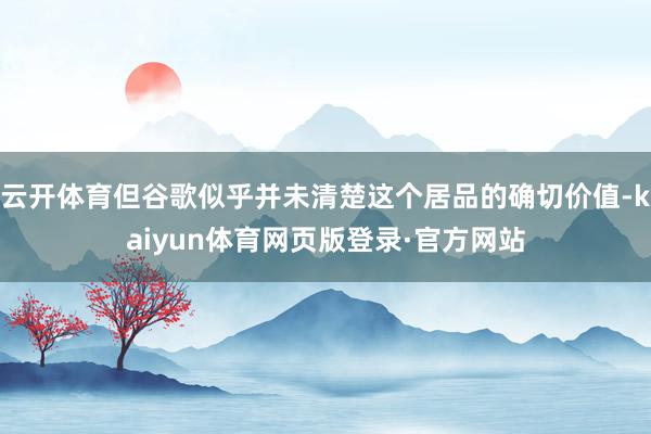 云开体育但谷歌似乎并未清楚这个居品的确切价值-kaiyun体育网页版登录·官方网站