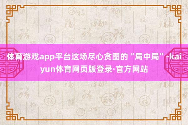 体育游戏app平台这场尽心贪图的“局中局”-kaiyun体育网页版登录·官方网站