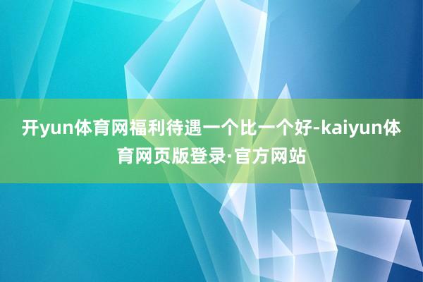 开yun体育网福利待遇一个比一个好-kaiyun体育网页版登录·官方网站