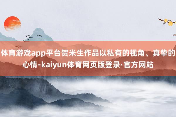 体育游戏app平台贺米生作品以私有的视角、真挚的心情-kaiyun体育网页版登录·官方网站